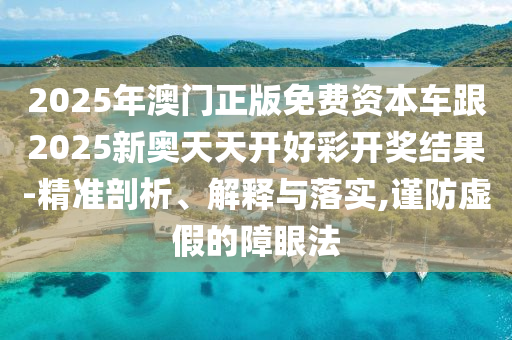 2025年澳門正版免費資本車跟2025新奧天天開好彩開獎結(jié)果-精準(zhǔn)剖析、解釋與落實,謹防虛假的障眼法
